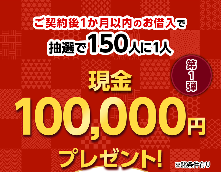 ご契約後1か月以内のお借入で 抽選で150人に1人に 現金 100,000円※ プレゼント! 第1弾 ※諸条件有り