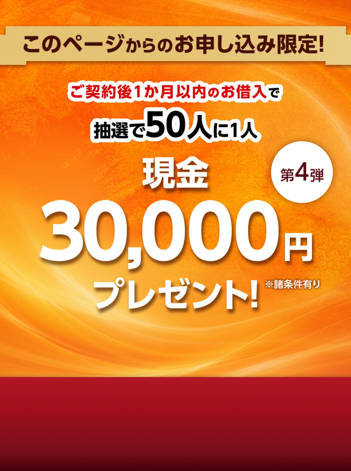 ご契約後1か月以内のお借入で 抽選で50人に1人 現金 30,000円※ プレゼント! 第4弾 ※諸条件有り