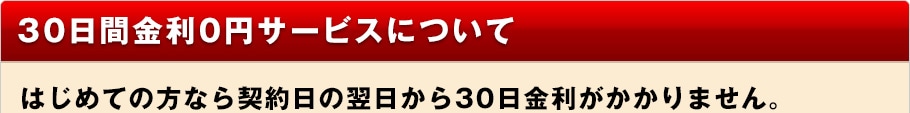 30日間金利0円サービスについて はじめての方なら契約日の翌日から30日金利がかかりません。