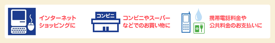 インターネットショッピングに、コンビニやスーパーなどでのお買い物に、携帯電話料金や公共料金のお支払いに
