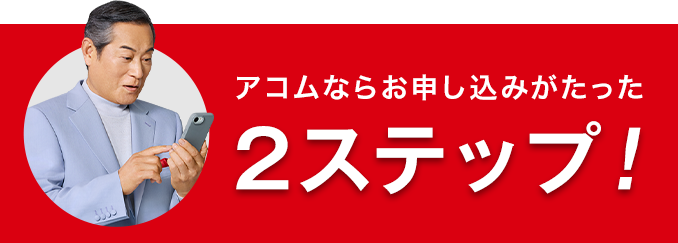 アコムならお申し込みがたった 2ステップ!