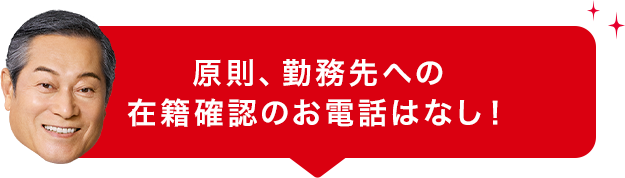 原則、勤務先への 在籍確認のお電話はなし!