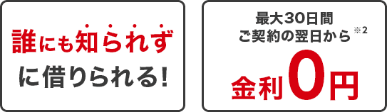 誰にも知られずに借りられる。 最大30日間ご契約の翌日から金利0円